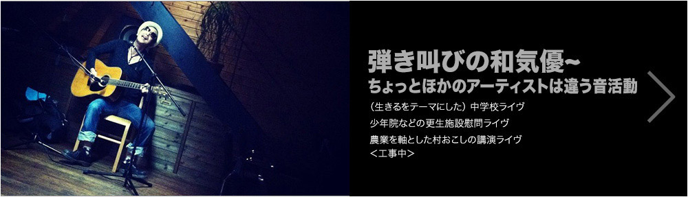 弾き叫びの和気優~ちょっとほかのアーティストは違う音活動　（生きるをテーマにした）中学校ライヴ／少年院などの更生施設慰問ライヴ／農業を軸とした村おこしの講演ライヴ